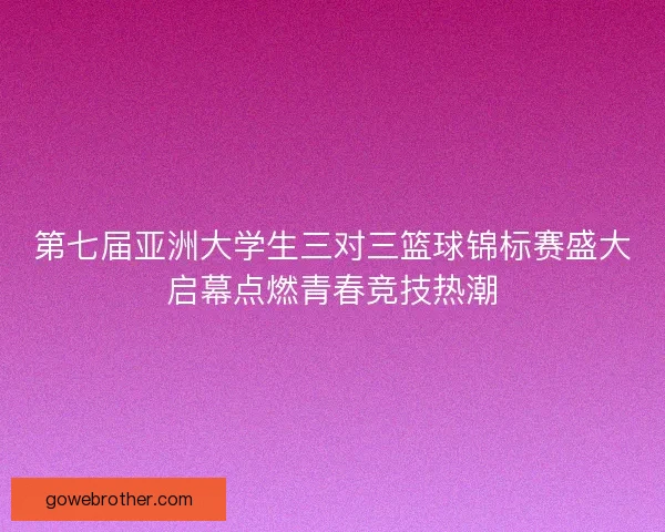第七届亚洲大学生三对三篮球锦标赛盛大启幕点燃青春竞技热潮